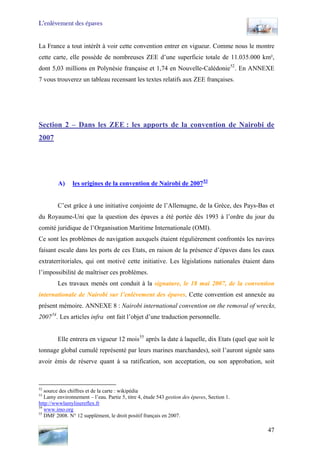 L’enlèvement des épaves
La France a tout intérêt à voir cette convention entrer en vigueur. Comme nous le montre
cette carte, elle possède de nombreuses ZEE d’une superficie totale de 11.035.000 km²,
dont 5,03 millions en Polynésie française et 1,74 en Nouvelle-Calédonie52
. En ANNEXE
7 vous trouverez un tableau recensant les textes relatifs aux ZEE françaises.
Section 2 – Dans les ZEE : les apports de la convention de Nairobi de
2007
A) les origines de la convention de Nairobi de 200753
C’est grâce à une initiative conjointe de l’Allemagne, de la Grèce, des Pays-Bas et
du Royaume-Uni que la question des épaves a été portée dès 1993 à l’ordre du jour du
comité juridique de l’Organisation Maritime Internationale (OMI).
Ce sont les problèmes de navigation auxquels étaient régulièrement confrontés les navires
faisant escale dans les ports de ces Etats, en raison de la présence d’épaves dans les eaux
extraterritoriales, qui ont motivé cette initiative. Les législations nationales étaient dans
l’impossibilité de maîtriser ces problèmes.
Les travaux menés ont conduit à la signature, le 18 mai 2007, de la convention
internationale de Nairobi sur l’enlèvement des épaves. Cette convention est annexée au
présent mémoire. ANNEXE 8 : Nairobi international convention on the removal of wrecks,
200754
. Les articles infra ont fait l’objet d’une traduction personnelle.
Elle entrera en vigueur 12 mois55
après la date à laquelle, dix Etats (quel que soit le
tonnage global cumulé représenté par leurs marines marchandes), soit l’auront signée sans
avoir émis de réserve quant à sa ratification, son acceptation, ou son approbation, soit
52
source des chiffres et de la carte : wikipédia
53
Lamy environnement – l’eau. Partie 5, titre 4, étude 543 gestion des épaves, Section 1.
http://wwwlamylinereflex.fr
54
www.imo.org
55
DMF 2008. N° 12 supplément, le droit positif français en 2007.
47
 