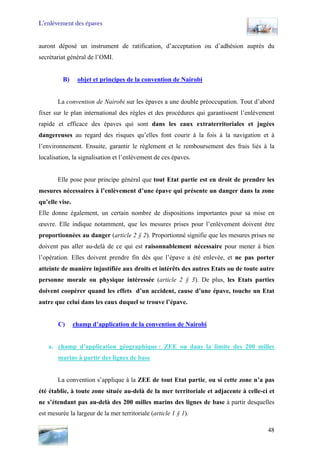 L’enlèvement des épaves
auront déposé un instrument de ratification, d’acceptation ou d’adhésion auprès du
secrétariat général de l’OMI.
B) objet et principes de la convention de Nairobi
La convention de Nairobi sur les épaves a une double préoccupation. Tout d’abord
fixer sur le plan international des règles et des procédures qui garantissent l’enlèvement
rapide et efficace des épaves qui sont dans les eaux extraterritoriales et jugées
dangereuses au regard des risques qu’elles font courir à la fois à la navigation et à
l’environnement. Ensuite, garantir le règlement et le remboursement des frais liés à la
localisation, la signalisation et l’enlèvement de ces épaves.
Elle pose pour principe général que tout Etat partie est en droit de prendre les
mesures nécessaires à l’enlèvement d’une épave qui présente un danger dans la zone
qu’elle vise.
Elle donne également, un certain nombre de dispositions importantes pour sa mise en
œuvre. Elle indique notamment, que les mesures prises pour l’enlèvement doivent être
proportionnées au danger (article 2 § 2). Proportionné signifie que les mesures prises ne
doivent pas aller au-delà de ce qui est raisonnablement nécessaire pour mener à bien
l’opération. Elles doivent prendre fin dès que l’épave a été enlevée, et ne pas porter
atteinte de manière injustifiée aux droits et intérêts des autres Etats ou de toute autre
personne morale ou physique intéressée (article 2 § 3). De plus, les Etats parties
doivent coopérer quand les effets d’un accident, cause d’une épave, touche un Etat
autre que celui dans les eaux duquel se trouve l’épave.
C) champ d’application de la convention de Nairobi
a. champ d’application géographique : ZEE ou dans la limite des 200 milles
marins à partir des lignes de base
La convention s’applique à la ZEE de tout Etat partie, ou si cette zone n’a pas
été établie, à toute zone située au-delà de la mer territoriale et adjacente à celle-ci et
ne s’étendant pas au-delà des 200 milles marins des lignes de base à partir desquelles
est mesurée la largeur de la mer territoriale (article 1 § 1).
48
 