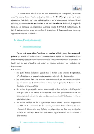L’enlèvement des épaves
Ce champ exclut donc à la fois les eaux territoriales des Etats parties, et la haute
mer. Cependant, d’après l’article 3 § 2, tout Etat à la faculté d’élargir la portée de cette
convention. C'est-à-dire qu’il peut inclure les épaves qui se trouvent dans les limites de son
territoire, notamment la mer territoriale et les eaux intérieures. Toutefois, il ne peut le
faire que s’il manifeste son intention au secrétaire général de l’OMI. Il faut noter, que du
fait de cette extension, un certain nombre de dispositions de la convention ne seront pas
applicables aux eaux territoriales.
b. champ d’application matériel
1. les navires au sens large
Certes, cette convention s’applique aux navires. Mais il est pris dans son sens le
plus large. Ainsi la définition donnée correspond à celle retenue par d’autres conventions
maritimes telle que la convention internationale du 29 novembre 1969 sur l’intervention en
haute mer en cas d’accident entrainant ou pouvant entrainer une pollution par
hydrocarbure.
Elle exclut :
- les plates-formes flottantes : quand elles se livrent à des activités d’exploration,
d’exploitation ou de production des ressources minérales des fonds marins.
- les plates-formes fixes : car elles ne sont couvertes ni par les conventions traitant
de l’assistance ou de l’intervention en haute mer, ni par celle de Londres sur la
limitation de responsabilité.
- les navires de guerre et les navires appartenant à un Etat partie ou exploités par lui,
tant que celui-ci les utilise exclusivement à des fins gouvernementales et non
commerciales. Mais un Etat peut en décider autrement, s’il l’indique au secrétariat
général de l’OMI.
- les navires coulés à des fins d’exploitation. Ils sont visés à l’article 4 du protocole
de 1996 de la convention de 1972 sur la prévention de la pollution des mers
résultant de l’immersion des déchets. Les dispositions qui leur sont applicables
relèvent des directives spécifiques aux déchets, applicables aux navires destinés à
être éliminés.
2. La convention donne sa propre définition d’une épave
49
 