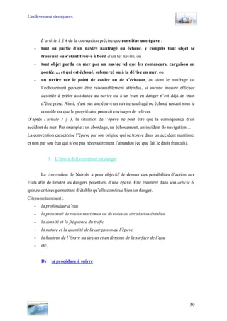 L’enlèvement des épaves
L’article 1 § 4 de la convention précise que constitue une épave :
- tout ou partie d’un navire naufragé ou échoué, y compris tout objet se
trouvant ou s’étant trouvé à bord d’un tel navire, ou
- tout objet perdu en mer par un navire tel que les conteneurs, cargaison en
pontée…, et qui est échoué, submergé ou à la dérive en mer, ou
- un navire sur le point de couler ou de s’échouer, ou dont le naufrage ou
l’échouement peuvent être raisonnablement attendus, si aucune mesure efficace
destinée à prêter assistance au navire ou à un bien en danger n’est déjà en train
d’être prise. Ainsi, n’est pas une épave un navire naufragé ou échoué restant sous le
contrôle ou que le propriétaire pourrait envisager de relever.
D’après l’article 1 § 3, la situation de l’épave ne peut être que la conséquence d’un
accident de mer. Par exemple : un abordage, un échouement, un incident de navigation…
La convention caractérise l’épave par son origine qui se trouve dans un accident maritime,
et non par son état qui n’est pas nécessairement l’abandon (ce que fait le droit français).
3. L’épave doit constituer un danger
La convention de Nairobi a pour objectif de donner des possibilités d’action aux
Etats afin de limiter les dangers potentiels d’une épave. Elle énumère dans son article 6,
quinze critères permettant d’établir qu’elle constitue bien un danger.
Citons notamment :
- la profondeur d’eau
- la proximité de routes maritimes ou de voies de circulation établies
- la densité et la fréquence du trafic
- la nature et la quantité de la cargaison de l’épave
- la hauteur de l’épave au dessus et en dessous de la surface de l’eau
- etc.
D) la procédure à suivre
50
 
