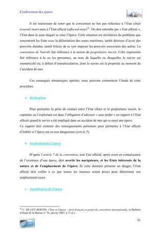 L’enlèvement des épaves
Il est intéressant de noter que la convention ne fait pas référence à l’Etat côtier
(coastal state) mais à l’Etat affecté (affected state)56
. On doit entendre par « Etat affecté »,
l’Etat dans la zone duquel se situe l’épave. Cette situation est révélatrice du problème que
rencontrent les Etats avec la délimitation des zones maritimes, tantôt désireux d’avoir des
pouvoirs étendus, tantôt frileux de se voir imposer les pouvoirs souverains des autres. La
convention de Nairobi fait référence à la notion de propriétaire inscrit. Cette expression
fait référence à la ou les personnes, au nom de laquelle ou desquelles le navire est
immatriculé ou, à défaut d’immatriculation, dont le navire est la propriété au moment de
l’accident de mer.
Ces remarques sémantiques opérées, nous pouvons commencer l’étude de cette
procédure.
a. déclaration
Pour permettre la prise de contact entre l’Etat côtier et le propriétaire inscrit, le
capitaine ou l’exploitant est dans l’obligation d’adresser « sans tarder » un rapport à l’Etat
affecté quand le navire a été impliqué dans un accident de mer qui a causé une épave.
Ce rapport doit contenir des renseignements pertinents pour permettre à l’Etat affecté
d’établir si l’épave est ou non dangereuse (article 5).
b. localisation de l’épave
D’après l’article 7 de la convention, tout Etat affecté, après avoir eu connaissance
de l’existence d’une épave, doit avertir les navigateurs, et les Etats intéressés de la
nature et de l’emplacement de l’épave. Si cette dernière présente un danger, l’Etat
affecté doit veiller à ce que toutes les mesures soient prises pour déterminer son
emplacement exact.
c. signalisation de l’épave
56
C. DE CET BERTIN, l’Etat et l’épave : droit français et projet de convention internationale, in Bulletin
d’étude de la Marine n° 36, janvier 2007, p 71 et s
51
 