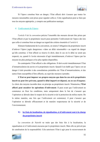 L’enlèvement des épaves
Si l’épave constitue bien un danger, l’Etat affecté doit s’assurer que toutes les
mesures raisonnables sont prises pour signaler celle-ci. Cette signalisation peut se faire par
tous les moyens appropriés, y compris une publication nautique.
d. l’enlèvement de l’épave
l’article 9 de la convention précise l’ensemble des mesures devant être prises par
l’Etat affecté et par le propriétaire inscrit pour permettre l’enlèvement de l’épave dès lors
que celle-ci constitue bien un danger au regard des critères énumérés à l’article 6.
Elément fondamental de la convention, on notera l’obligation du propriétaire inscrit
d’enlever l’épave jugée dangereuse « dans un délai raisonnable » au regard du danger
qu’elle constitue. L’Etat affecté se réserve le droit, dans le cas où le délai ne serait pas
respecté, ou, quand il s’avère nécessaire d’agir immédiatement, d’enlever l’épave par les
moyens les plus pratiques et les plus rapides disponibles.
En contrepartie l’Etat affecté a des obligations. Il doit avertir immédiatement l’Etat
d’immatriculation du navire et le propriétaire inscrit. Quand il est établi que l’épave est un
danger il doit procéder à des consultations préalables de l’Etat d’immatriculation, et des
autres Etats susceptibles d’être affectés, au sujet des mesures à prendre.
L’Etat ne peut imposer ses propres moyens que dans les cas où le propriétaire
inscrit ne peut être prévenu, quand le délai imparti est dépassé, ou en cas d’urgence.
Le choix des moyens incombe donc en principe au propriétaire inscrit. Néanmoins, l’Etat
affecté peut encadrer les opérations d’enlèvement. Il peut avant que l’enlèvement ne
commence en fixer les conditions, mais uniquement dans le but de s’assurer que
l’opération se déroule dans le respect de la sécurité et de la protection du milieu marin. De
la même manière, une fois que l’enlèvement est commencé, il peut s’assurer que
l’opération se déroule efficacement et de manière respectueuse de la sécurité et de
l’environnement.
E) les frais de localisation, de signalisation, et d’enlèvement sont à la charge
du propriétaire inscrit
La convention de Nairobi ne traite que des frais liés à la localisation, la
signalisation et à l’enlèvement encourus par le propriétaire inscrit. Mais elle ne prévoit pas
de canalisation de la responsabilité. Cela autorisera l’Etat à agir pour le recouvrement de
52
 