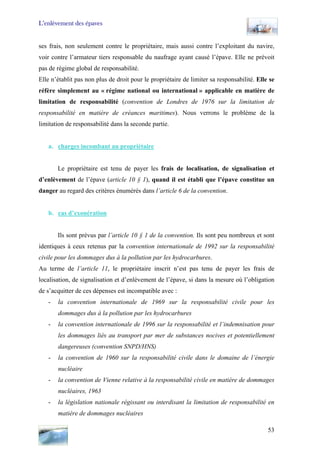 L’enlèvement des épaves
ses frais, non seulement contre le propriétaire, mais aussi contre l’exploitant du navire,
voir contre l’armateur tiers responsable du naufrage ayant causé l’épave. Elle ne prévoit
pas de régime global de responsabilité.
Elle n’établit pas non plus de droit pour le propriétaire de limiter sa responsabilité. Elle se
réfère simplement au « régime national ou international » applicable en matière de
limitation de responsabilité (convention de Londres de 1976 sur la limitation de
responsabilité en matière de créances maritimes). Nous verrons le problème de la
limitation de responsabilité dans la seconde partie.
a. charges incombant au propriétaire
Le propriétaire est tenu de payer les frais de localisation, de signalisation et
d’enlèvement de l’épave (article 10 § 1), quand il est établi que l’épave constitue un
danger au regard des critères énumérés dans l’article 6 de la convention.
b. cas d’exonération
Ils sont prévus par l’article 10 § 1 de la convention. Ils sont peu nombreux et sont
identiques à ceux retenus par la convention internationale de 1992 sur la responsabilité
civile pour les dommages dus à la pollution par les hydrocarbures.
Au terme de l’article 11, le propriétaire inscrit n’est pas tenu de payer les frais de
localisation, de signalisation et d’enlèvement de l’épave, si dans la mesure où l’obligation
de s’acquitter de ces dépenses est incompatible avec :
- la convention internationale de 1969 sur la responsabilité civile pour les
dommages dus à la pollution par les hydrocarbures
- la convention internationale de 1996 sur la responsabilité et l’indemnisation pour
les dommages liés au transport par mer de substances nocives et potentiellement
dangereuses (convention SNPD/HNS)
- la convention de 1960 sur la responsabilité civile dans le domaine de l’énergie
nucléaire
- la convention de Vienne relative à la responsabilité civile en matière de dommages
nucléaires, 1963
- la législation nationale régissant ou interdisant la limitation de responsabilité en
matière de dommages nucléaires
53
 