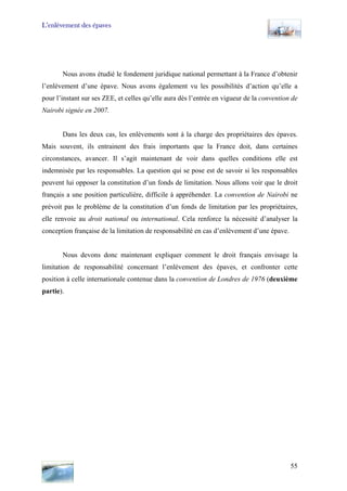 L’enlèvement des épaves
Nous avons étudié le fondement juridique national permettant à la France d’obtenir
l’enlèvement d’une épave. Nous avons également vu les possibilités d’action qu’elle a
pour l’instant sur ses ZEE, et celles qu’elle aura dès l’entrée en vigueur de la convention de
Nairobi signée en 2007.
Dans les deux cas, les enlèvements sont à la charge des propriétaires des épaves.
Mais souvent, ils entrainent des frais importants que la France doit, dans certaines
circonstances, avancer. Il s’agit maintenant de voir dans quelles conditions elle est
indemnisée par les responsables. La question qui se pose est de savoir si les responsables
peuvent lui opposer la constitution d’un fonds de limitation. Nous allons voir que le droit
français a une position particulière, difficile à appréhender. La convention de Nairobi ne
prévoit pas le problème de la constitution d’un fonds de limitation par les propriétaires,
elle renvoie au droit national ou international. Cela renforce la nécessité d’analyser la
conception française de la limitation de responsabilité en cas d’enlèvement d’une épave.
Nous devons donc maintenant expliquer comment le droit français envisage la
limitation de responsabilité concernant l’enlèvement des épaves, et confronter cette
position à celle internationale contenue dans la convention de Londres de 1976 (deuxième
partie).
55
 