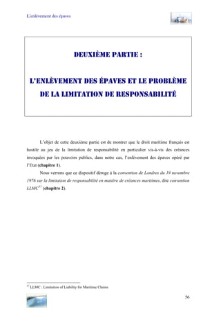 L’enlèvement des épaves
DEUXIÈME PARTIE :
L’ENLÈVEMENT DES ÉPAVES ET LE PROBLÈME
DE LA LIMITATION DE RESPONSABILITÉ
L’objet de cette deuxième partie est de montrer que le droit maritime français est
hostile au jeu de la limitation de responsabilité en particulier vis-à-vis des créances
invoquées par les pouvoirs publics, dans notre cas, l’enlèvement des épaves opéré par
l’Etat (chapitre 1).
Nous verrons que ce dispositif déroge à la convention de Londres du 19 novembre
1976 sur la limitation de responsabilité en matière de créances maritimes, dite convention
LLMC57
(chapitre 2).
57
LLMC : Limitation of Liability for Maritime Claims
56
 