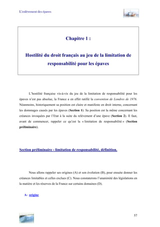 L’enlèvement des épaves
Chapitre 1 :
Hostilité du droit français au jeu de la limitation de
responsabilité pour les épaves
L’hostilité française vis-à-vis du jeu de la limitation de responsabilité pour les
épaves n’est pas absolue, la France a en effet ratifié la convention de Londres de 1976.
Néanmoins, historiquement sa position est claire et manifeste en droit interne, concernant
les dommages causés par les épaves (Section 1). Sa position est la même concernant les
créances invoquées par l’Etat à la suite du relèvement d’une épave (Section 2). Il faut,
avant de commencer, rappeler ce qu’est la « limitation de responsabilité » (Section
préliminaire).
Section préliminaire - limitation de responsabilité, définition.
Nous allons rappeler ses origines (A) et son évolution (B), pour ensuite donner les
créances limitables et celles exclues (C). Nous constaterons l’unanimité des législations en
la matière et les réserves de la France sur certains domaines (D).
A- origine
57
 