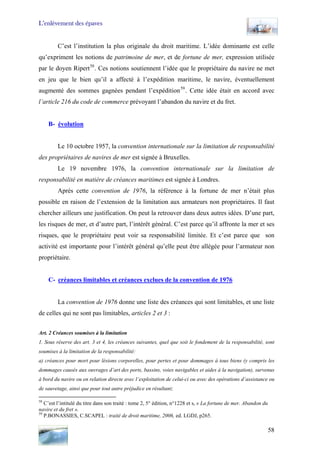 L’enlèvement des épaves
C’est l’institution la plus originale du droit maritime. L’idée dominante est celle
qu’expriment les notions de patrimoine de mer, et de fortune de mer, expression utilisée
par le doyen Ripert58
. Ces notions soutiennent l’idée que le propriétaire du navire ne met
en jeu que le bien qu’il a affecté à l’expédition maritime, le navire, éventuellement
augmenté des sommes gagnées pendant l’expédition59
. Cette idée était en accord avec
l’article 216 du code de commerce prévoyant l’abandon du navire et du fret.
B- évolution
Le 10 octobre 1957, la convention internationale sur la limitation de responsabilité
des propriétaires de navires de mer est signée à Bruxelles.
Le 19 novembre 1976, la convention internationale sur la limitation de
responsabilité en matière de créances maritimes est signée à Londres.
Après cette convention de 1976, la référence à la fortune de mer n’était plus
possible en raison de l’extension de la limitation aux armateurs non propriétaires. Il faut
chercher ailleurs une justification. On peut la retrouver dans deux autres idées. D’une part,
les risques de mer, et d’autre part, l’intérêt général. C’est parce qu’il affronte la mer et ses
risques, que le propriétaire peut voir sa responsabilité limitée. Et c’est parce que son
activité est importante pour l’intérêt général qu’elle peut être allégée pour l’armateur non
propriétaire.
C- créances limitables et créances exclues de la convention de 1976
La convention de 1976 donne une liste des créances qui sont limitables, et une liste
de celles qui ne sont pas limitables, articles 2 et 3 :
Art. 2 Créances soumises à la limitation
1. Sous réserve des art. 3 et 4, les créances suivantes, quel que soit le fondement de la responsabilité, sont
soumises à la limitation de la responsabilité:
a) créances pour mort pour lésions corporelles, pour pertes et pour dommages à tous biens (y compris les
dommages causés aux ouvrages d’art des ports, bassins, voies navigables et aides à la navigation), survenus
à bord du navire ou en relation directe avec l’exploitation de celui-ci ou avec des opérations d’assistance ou
de sauvetage, ainsi que pour tout autre préjudice en résultant;
58
C’est l’intitulé du titre dans son traité : tome 2, 5° édition, n°1228 et s, « La fortune de mer. Abandon du
navire et du fret ».
59
P.BONASSIES, C.SCAPEL : traité de droit maritime, 2006, ed. LGDJ, p265.
58
 