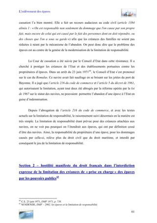 L’enlèvement des épaves
cassation l’a bien montré. Elle a fait un recours audacieux au code civil (article 1384
alinéa 1 : « On est responsable non seulement du dommage que l'on cause par son propre
fait, mais encore de celui qui est causé par le fait des personnes dont on doit répondre, ou
des choses que l'on a sous sa garde ») afin que les créances des familles ne soient pas
réduites à néant par le mécanisme de l’abandon. On peut donc dire que le problème des
épaves est au centre de la genèse de la modernisation de la limitation de responsabilité.
La Cour de cassation a été suivie par le Conseil d’Etat dans cette résistance. Il a
cherché à protéger les créances de l’Etat et des établissements portuaires contre les
propriétaires d’épaves. Dans un arrêt du 23 juin 197164
, le Conseil d’Etat s’est prononcé
sur le cas du Romulus. Ce navire avait fait naufrage en se brisant sur les jetées du port de
Bayonne. Il a jugé que l’article 216 du code de commerce et l’article 5 du décret de 1961,
qui autorisaient la limitation, ayant tout deux été abrogés par la réforme opérée par la loi
de 1967 sur le statut des navires, ne pouvaient permettre l’abandon d’une épave à l’Etat en
guise d’indemnisation.
Depuis l’abrogation de l’article 216 du code de commerce, et avec les textes
actuels sur la limitation de responsabilité, le raisonnement suivi désormais en la matière est
très simple. La limitation de responsabilité étant prévue pour des créances attachées aux
navires, on ne voit pas pourquoi on l’étendrait aux épaves, qui ont par définition cessé
d’être des navires. Ainsi, la responsabilité du propriétaire d’une épave, pour les dommages
causés par celle-ci, relève plus du droit civil que du droit maritime, et interdit par
conséquent le jeu de la limitation de responsabilité.
Section 2 – hostilité manifeste du droit français dans l’interdiction
expresse de la limitation des créances de « prise en charge » des épaves
par les pouvoirs publics65
64
C.E. 23 juin 1971, DMF 1971, p. 738.
65
M.NDENDE, DMF – 2002, les épaves et la limitation de responsabilité.
61
 