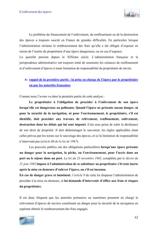 L’enlèvement des épaves
Le problème du financement de l’enlèvement, du renflouement ou de la destruction
des épaves a toujours suscité en France de grandes difficultés. En particulier lorsque
l’administration réclame le remboursement des frais qu’elle a été obligée d’exposer en
raison de l’inertie du propriétaire d’une épave dangereuse, ou en cas d’urgence.
La querelle persiste depuis le XIXème siècle. L’administration française et la
jurisprudence administrative ont toujours tenté de soustraire les créances de renflouement
et d’enlèvement d’épaves à toute limitation de responsabilité du propriétaire de navire.
A- rappel de la première partie : la prise en charge de l’épave par le propriétaire
ou par les autorités françaises
Comme nous l’avons vu dans la première partie de cette analyse :
Le propriétaire à l’obligation de procéder à l’enlèvement de son épave
lorsqu’elle est dangereuse ou polluante. Quand l’épave ne présente aucun danger, ni
pour la sécurité de la navigation, ni pour l’environnement, le propriétaire, s’il est
identifié, doit procéder aux travaux de relèvement, renflouement, enlèvement,
destruction dans les délais qui lui sont imposés. Cela sous peine de subir la déchéance
de son droit de propriété. Il doit dédommager le sauveteur, les règles applicables étant
celles prévus par les textes sur le sauvetage des épaves, et ici la limitation de responsabilité
n’intervient pas (article 60 de la loi de 1967).
Les pouvoirs publics ont des obligations particulières lorsqu’une épave présente
un danger pour la navigation, la pêche, ou l’environnement, pour l’accès dans un
port ou le séjour dans un port. La loi du 23 novembre 1982, complétée par le décret du
21 juin 1985 impose à l’administration de se substituer au propriétaire s’il reste inerte
après la mise en demeure d’enlever l’épave, ou s’il est inconnu.
En cas de danger grave et imminent, l’article 9 de cette loi dispense l’administration de
procéder à la mise en demeure, et lui demande d’intervenir d’office aux frais et risques
du propriétaire.
Il est donc fréquent que les autorités portuaires ou maritimes prennent en charge le
relèvement d’épaves de navires constituant un danger pour la sécurité de la navigation en
espérant obtenir le remboursement des frais engagés.
62
 