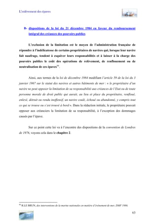 L’enlèvement des épaves
B- dispositions de la loi du 21 décembre 1984 en faveur du remboursement
intégral des créances des pouvoirs publics
L’exclusion de la limitation est le moyen de l’administration française de
répondre à l’indélicatesse de certains propriétaires de navires qui, lorsque leur navire
fait naufrage, tendent à esquiver leurs responsabilités et à laisser à la charge des
pouvoirs publics le coût des opérations de relèvement, de renflouement ou de
neutralisation de ces épaves66
.
Ainsi, aux termes de la loi de décembre 1984 modifiant l’article 59 de la loi du 3
janvier 1967 sur le statut des navires et autres bâtiments de mer : « le propriétaire d’un
navire ne peut opposer la limitation de sa responsabilité aux créances de l’Etat ou de toute
personne morale de droit public qui aurait, au lieu et place du propriétaire, renfloué,
enlevé, détruit ou rendu inoffensif, un navire coulé, échoué ou abandonné, y compris tout
ce qui se trouve ou s’est trouvé à bord ». Dans la rédaction initiale, le propriétaire pouvait
opposer aux créanciers la limitation de sa responsabilité, à l’exception des dommages
causés par l’épave.
Sur ce point cette loi va à l’encontre des dispositions de la convention de Londres
de 1976, voyons cela dans le chapitre 2.
66
R.LE BRUN, des interventions de la marine nationales en matière d’évènement de mer, DMF 1986.
63
 