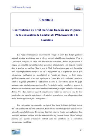 L’enlèvement des épaves
Chapitre 2 :
Confrontation du droit maritime français aux exigences
de la convention de Londres de 1976 favorable à la
limitation
Les règles internationales ne deviennent sources du droit dans l’ordre juridique
national, et donc applicables, que si elles y ont été préalablement introduites. C’est la
Constitution française de 1958 qui détermine les conditions, définit les procédures et
précise les formalités suivant lesquelles les normes internationales vont pouvoir s’insérer
dans le système normatif de l’Etat. L’article 55 de la Constitution pose trois formalités,
dont l’accomplissement marque à la fois l’engagement de la République sur le plan
international (ratification ou approbation) et l’entrée en vigueur en droit interne
(publication) des traités et accords signés par la France. Ces trois conditions constituent
autant d’exigences préalables à l’application, et donc à l’invocabilité devant les juges
nationaux, des stipulations conventionnelles. Ces trois formalités cumulatives assurent la
primauté des traités et accords sur les lois et autres normes juridiques nationales inférieures.
Article 55 : « Les traités ou accords régulièrement ratifiés ou approuvés ont, dès leur
publication, une autorité supérieure à celle des lois, sous réserve, pour chaque accord ou
traité, de son application par l'autre partie ».
Les conventions internationales en vigueur font partie de l’ordre juridique interne
des Etats contractants dès leur ratification. Elles ont une autorité supérieure à celle des lois
nationales dans la hiérarchie des normes. Les Etats peuvent écarter leur application dans
les litiges purement internes, mais ils sont contraints d’y recourir chaque fois qu’un litige
présente des facteurs d’extranéité rentrant dans les conditions de la convention
internationale considérée.
64
 