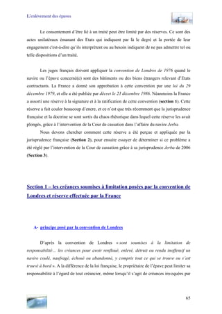 L’enlèvement des épaves
Le consentement d’être lié à un traité peut être limité par des réserves. Ce sont des
actes unilatéraux émanant des Etats qui indiquent par là le degré et la portée de leur
engagement c'est-à-dire qu’ils interprètent ou au besoin indiquent de ne pas admettre tel ou
telle dispositions d’un traité.
Les juges français doivent appliquer la convention de Londres de 1976 quand le
navire ou l’épave concerné(e) sont des bâtiments ou des biens étrangers relevant d’Etats
contractants. La France a donné son approbation à cette convention par une loi du 29
décembre 1979, et elle a été publiée par décret le 23 décembre 1986. Néanmoins la France
a assorti une réserve à la signature et à la ratification de cette convention (section 1). Cette
réserve a fait couler beaucoup d’encre, et ce n’est que très récemment que la jurisprudence
française et la doctrine se sont sortis du chaos rhétorique dans lequel cette réserve les avait
plongés, grâce à l’intervention de la Cour de cassation dans l’affaire du navire Jerba.
Nous devons chercher comment cette réserve a été perçue et appliquée par la
jurisprudence française (Section 2), pour ensuite essayer de déterminer si ce problème a
été réglé par l’intervention de la Cour de cassation grâce à sa jurisprudence Jerba de 2006
(Section 3).
Section 1 – les créances soumises à limitation posées par la convention de
Londres et réserve effectuée par la France
A- principe posé par la convention de Londres
D’après la convention de Londres « sont soumises à la limitation de
responsabilité… les créances pour avoir renfloué, enlevé, détruit ou rendu inoffensif un
navire coulé, naufragé, échoué ou abandonné, y compris tout ce qui se trouve ou s’est
trouvé à bord ». A la différence de la loi française, le propriétaire de l’épave peut limiter sa
responsabilité à l’égard de tout créancier, même lorsqu’il s’agit de créances invoquées par
65
 
