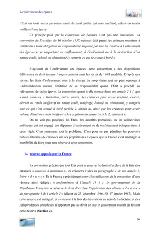 L’enlèvement des épaves
l’Etat ou toute autres personne moral de droit public qui aura renfloué, enlevé ou rendu
inoffensif une épave.
Ce principe posé par la convention de Londres n’est pas une innovation. La
convention de Bruxelles du 10 octobre 1957, retenait déjà parmi les créances soumises à
limitation « toute obligation ou responsabilité imposée par une loi relative à l’enlèvement
des épaves et se rapportant au renflouement, à l’enlèvement ou à la destruction d’un
navire coulé, échoué ou abandonné (y compris ce qui se trouve à bord ».
S’agissant de l’enlèvement des épaves, cette convention a des dispositions
différentes du droit interne français contenu dans les textes de 1961 modifiés. D’après ces
textes, les frais d’enlèvement sont à la charge du propriétaire qui ne peut opposer à
l’administration aucune limitation de sa responsabilité quand l’Etat a procédé au
relèvement de ladite épave. La convention quant à elle énonce dans son article 2 § 1 que
« sont soumises à limitation, entres autres, les créances pour avoir renfloué, enlevé,
détruit ou rendu inoffensif un navire coulé, naufragé, échoué ou abandonné, y compris
tout ce qui s’est trouvé à bord (article 2, alinéa d), ainsi que les créances pour avoir
enlevé, détruit ou rendu inoffensive la cargaison du navire (article 2, alinéa e) ».
On ne voit pas pourquoi les Etats, les autorités portuaires, ou les collectivités
publiques qui ont engagé des dépenses d’enlèvement ou de renflouement échapperaient à
cette règle. C’est justement tout le problème. C’est pour ne pas pénaliser les pouvoirs
publics titulaires de créances sur des propriétaires d’épaves que la France s’est aménagé la
possibilité de faire jouer une réserve à cette convention.
B- réserve opposée par la France
La convention précise que tout Etat peut se réserver le droit d’exclure de la liste des
créances « soumises à limitation », les créances visées au paragraphe 1 de son article 2,
lettre « d » et « e ». Et la France a précisément assorti la ratification de la convention d’une
réserve ainsi rédigée : « conformément à l’article 18 § 1, le gouvernement de la
République Française se réserve le droit d’exclure l’application des alinéas « d » et « c »
du paragraphe 1 de l’article 2 » (décret du 23 décembre 1986, JO 1er
janvier 1987). Mais
cette réserve est ambiguë, et a entrainé à la fois des hésitations au sein de la doctrine et des
jurisprudences complexes n’apportant pas au droit ce que le gouvernant voulait en faisant
cette réserve (Section 2).
66
 