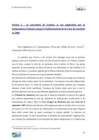 L’enlèvement des épaves
Section 2 – la convention de Londres et son application par la
jurisprudence française jusqu’à l’éclaircissement de la Cour de cassation
en 2006
Nous rappellerons ici 2 jurisprudences. D’une part l’affaire du navire Vittoria67
,
d’autre part l’affaire du navire Jerba.
Le pétrolier grec Vittoria a été victime d’un abordage causé par un pétrolier
japonais, alors qu’il remontait la seine, non loin du port du Havre. Le Vittoria a explosé
sous le choc, causant la mort de six personnes dont le pilote du Havre. Les pertes
financière du port autonome du Havre du fait de son intervention se sont chiffrées à 33
millions de francs. L’assistance apportée par la Marine Nationale et par les remorqueurs du
Havre et de Rouen n’avait pu sauver que le pétrolier abordeur.
Sur demande du commandant du port, l’armateur du Vittoria avait chargé une société de
relevage de retirer l’épave après l’avoir neutralisée. Cet armateur avait alors dépensé plus
de 50 millions francs. Le fonds de limitation de responsabilité constitué par l’armateur
abordeur s’étant révélé insuffisant, l’armateur du Vittoria allais saisir tour à tour le
pétrolier japonnais ainsi qu’un autre bâtiment appartenant au même armement pétrolier.
Le Tribunal de commerce avait jugé que le fonds de limitation ne pouvait être opposé
aux créances représentant le cout des opérations de renflouement, d’enlèvement et de
neutralisation de l’épave. Mais la Cour d’appel de Bordeaux par son arrêt du 8
septembre 1987 infirma cette décision. Elle rappela que dans le système de la convention
de Londres de 1976, les créances de renflouement ou d’enlèvement d’une épave figurent
dans celles entrant dans la masse constituant la créance globale. La décision est
parfaitement fondée. En droit international, la limitation de responsabilité s’applique bien
aux créances de renflouement et de traitement des épaves dangereuses, et il importe peu
67
M.NDENDE, DMF-2002, les épaves et la limitation de responsabilité.
67
 