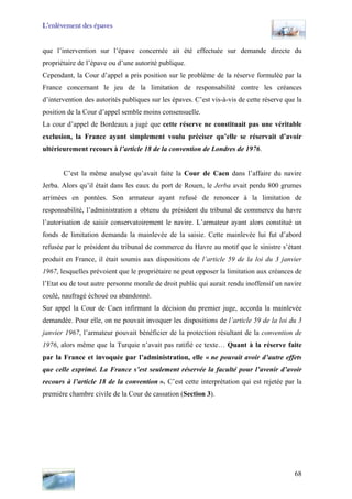 L’enlèvement des épaves
que l’intervention sur l’épave concernée ait été effectuée sur demande directe du
propriétaire de l’épave ou d’une autorité publique.
Cependant, la Cour d’appel a pris position sur le problème de la réserve formulée par la
France concernant le jeu de la limitation de responsabilité contre les créances
d’intervention des autorités publiques sur les épaves. C’est vis-à-vis de cette réserve que la
position de la Cour d’appel semble moins consensuelle.
La cour d’appel de Bordeaux a jugé que cette réserve ne constituait pas une véritable
exclusion, la France ayant simplement voulu préciser qu’elle se réservait d’avoir
ultérieurement recours à l’article 18 de la convention de Londres de 1976.
C’est la même analyse qu’avait faite la Cour de Caen dans l’affaire du navire
Jerba. Alors qu’il était dans les eaux du port de Rouen, le Jerba avait perdu 800 grumes
arrimées en pontées. Son armateur ayant refusé de renoncer à la limitation de
responsabilité, l’administration a obtenu du président du tribunal de commerce du havre
l’autorisation de saisir conservatoirement le navire. L’armateur ayant alors constitué un
fonds de limitation demanda la mainlevée de la saisie. Cette mainlevée lui fut d’abord
refusée par le président du tribunal de commerce du Havre au motif que le sinistre s’étant
produit en France, il était soumis aux dispositions de l’article 59 de la loi du 3 janvier
1967, lesquelles prévoient que le propriétaire ne peut opposer la limitation aux créances de
l’Etat ou de tout autre personne morale de droit public qui aurait rendu inoffensif un navire
coulé, naufragé échoué ou abandonné.
Sur appel la Cour de Caen infirmant la décision du premier juge, accorda la mainlevée
demandée. Pour elle, on ne pouvait invoquer les dispositions de l’article 59 de la loi du 3
janvier 1967, l’armateur pouvait bénéficier de la protection résultant de la convention de
1976, alors même que la Turquie n’avait pas ratifié ce texte… Quant à la réserve faite
par la France et invoquée par l’administration, elle « ne pouvait avoir d’autre effets
que celle exprimé. La France s’est seulement réservée la faculté pour l’avenir d’avoir
recours à l’article 18 de la convention ». C’est cette interprétation qui est rejetée par la
première chambre civile de la Cour de cassation (Section 3).
68
 