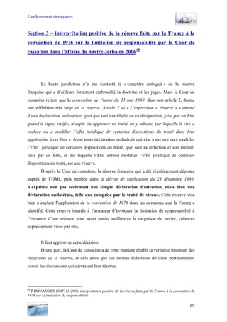 L’enlèvement des épaves
Section 3 – interprétation positive de la réserve faite par la France à la
convention de 1976 sur la limitation de responsabilité par la Cour de
cassation dans l’affaire du navire Jerba en 200668
La haute juridiction n’a pas contesté le « caractère ambiguë » de la réserve
française qui a d’ailleurs fortement embrouillé la doctrine et les juges. Mais la Cour de
cassation retient que la convention de Vienne du 23 mai 1969, dans son article 2, donne
une définition très large de la réserve. Article 2 d) « L’expression « réserve » s’entend
d’une déclaration unilatérale, quel que soit son libellé ou sa désignation, faite par un Etat
quand il signe, ratifie, accepte ou approuve un traité ou y adhère, par laquelle il vise à
exclure ou à modifier l’effet juridique de certaines dispositions du traité dans leur
application à cet Etat ». Ainsi toute déclaration unilatérale qui vise à exclure ou à modifier
l’effet juridique de certaines dispositions du traité, quel soit sa rédaction et son intitulé,
faite par un Etat, et par laquelle l’Etat entend modifier l’effet juridique de certaines
dispositions du traité, est une réserve.
D’après la Cour de cassation, la réserve française qui a été régulièrement déposée
auprès de l’OMI, puis publiée dans le décret de ratification du 23 décembre 1986,
n’exprime non pas seulement une simple déclaration d’intention, mais bien une
déclaration unilatérale, telle que comprise par le traité de vienne. Cette réserve vise
bien à exclure l’application de la convention de 1976 dans les domaines que la France a
identifié. Cette réserve interdit à l’armateur d’invoquer la limitation de responsabilité à
l’encontre d’une créance pour avoir rendu inoffensive la cargaison du navire, créances
expressément visée par elle.
Il faut approuver cette décision.
D’une part, la Cour de cassation a de cette manière rétabli la véritable intention des
rédacteurs de la réserve, et cela alors que ces mêmes rédacteurs devaient pertinemment
savoir les discussions qui suivraient leur réserve.
68
P.BONASSIES DMF-11-2006, interprétation positive de la réserve faite par la France à la convention de
1976 sur la limitation de responsabilité.
69
 