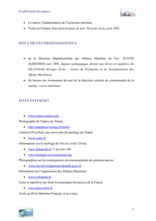 L’enlèvement des épaves
• Le marin, l’hebdomadaire de l’économie maritime.
• Voiles et Voiliers, hors série fortunes de mer, 50 récits vécus, août 2002.
DOCUMENTS PROFESSIONNELS
• de la Direction Départementale des Affaires Maritime du Var : EPAVES
MARITIMES, juin 2005, Support pédagogique destiné aux élèves et stagiaires du
GE-CFDAM (Groupe Ecole – Centre de Formation et de Documentation des
Affaire Maritimes).
• du bureau des évènements de mer de la direction centrale du commissariat de la
marine : cartes maritimes.
SITES INTERNET
• www.titanic-online.com
Photographie de l’épave du Titanic
• http://pageperso-orange.fr/titanic
Citation d’Eva Hart, une survivante du naufrage du Titanic
• www.cedre.fr
Informations sur le naufrage du Tricolor et de l’Erika.
• www.ladepeche.fr 17 décembre 2002
• www.bretagne-environnement.org
Photographies sur les conséquences environnementales de certaines épaves.
• www.mer.developpement-durable.gouv.fr
Information sur l’organisation des Affaires Maritimes
• www.wikipedia.fr
Carte et superficie des Zone Economiques Exclusives de la France
• www.lamyreflex.fr
Accès au Droit Maritime Français, et au Lamy.
7
 