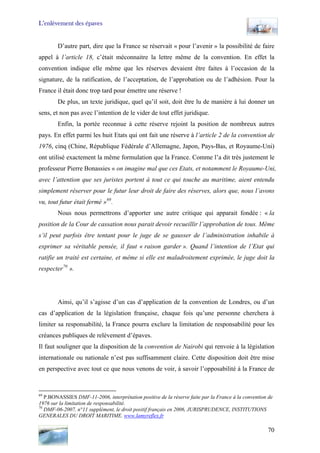 L’enlèvement des épaves
D’autre part, dire que la France se réservait « pour l’avenir » la possibilité de faire
appel à l’article 18, c’était méconnaitre la lettre même de la convention. En effet la
convention indique elle même que les réserves devaient être faites à l’occasion de la
signature, de la ratification, de l’acceptation, de l’approbation ou de l’adhésion. Pour la
France il était donc trop tard pour émettre une réserve !
De plus, un texte juridique, quel qu’il soit, doit être lu de manière à lui donner un
sens, et non pas avec l’intention de le vider de tout effet juridique.
Enfin, la portée reconnue à cette réserve rejoint la position de nombreux autres
pays. En effet parmi les huit Etats qui ont fait une réserve à l’article 2 de la convention de
1976, cinq (Chine, République Fédérale d’Allemagne, Japon, Pays-Bas, et Royaume-Uni)
ont utilisé exactement la même formulation que la France. Comme l’a dit très justement le
professeur Pierre Bonassies « on imagine mal que ces Etats, et notamment le Royaume-Uni,
avec l’attention que ses juristes portent à tout ce qui touche au maritime, aient entendu
simplement réserver pour le futur leur droit de faire des réserves, alors que, nous l’avons
vu, tout futur était fermé »69
.
Nous nous permettrons d’apporter une autre critique qui apparait fondée : « la
position de la Cour de cassation nous parait devoir recueillir l’approbation de tous. Même
s’il peut parfois être tentant pour le juge de se gausser de l’administration inhabile à
exprimer sa véritable pensée, il faut « raison garder ». Quand l’intention de l’Etat qui
ratifie un traité est certaine, et même si elle est maladroitement exprimée, le juge doit la
respecter70
».
Ainsi, qu’il s’agisse d’un cas d’application de la convention de Londres, ou d’un
cas d’application de la législation française, chaque fois qu’une personne cherchera à
limiter sa responsabilité, la France pourra exclure la limitation de responsabilité pour les
créances publiques de relèvement d’épaves.
Il faut souligner que la disposition de la convention de Nairobi qui renvoie à la législation
internationale ou nationale n’est pas suffisamment claire. Cette disposition doit être mise
en perspective avec tout ce que nous venons de voir, à savoir l’opposabilité à la France de
69
P.BONASSIES DMF-11-2006, interprétation positive de la réserve faite par la France à la convention de
1976 sur la limitation de responsabilité.
70
DMF-06-2007, n°11 supplément, le droit positif français en 2006, JURISPRUDENCE, INSTITUTIONS
GENERALES DU DROIT MARITIME. www.lamyreflex.fr
70
 