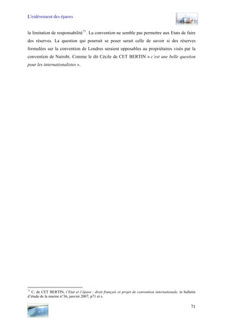 L’enlèvement des épaves
la limitation de responsabilité71
. La convention ne semble pas permettre aux Etats de faire
des réserves. La question qui pourrait se poser serait celle de savoir si des réserves
formulées sur la convention de Londres seraient opposables au propriétaires visés par la
convention de Nairobi. Comme le dit Cécile de CET BERTIN « c’est une belle question
pour les internationalistes ».
71
C. de CET BERTIN, l’Etat et l’épave : droit français et projet de convention internationale, in bulletin
d’étude de la marine n°36, janvier 2007, p71 et s.
71
 
