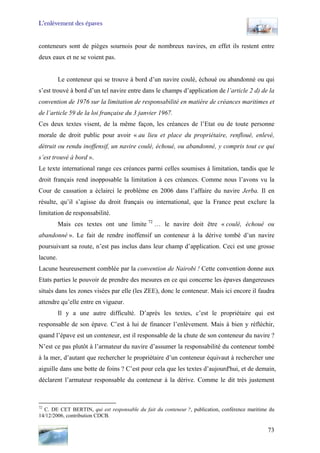 L’enlèvement des épaves
conteneurs sont de pièges sournois pour de nombreux navires, en effet ils restent entre
deux eaux et ne se voient pas.
Le conteneur qui se trouve à bord d’un navire coulé, échoué ou abandonné ou qui
s’est trouvé à bord d’un tel navire entre dans le champs d’application de l’article 2 d) de la
convention de 1976 sur la limitation de responsabilité en matière de créances maritimes et
de l’article 59 de la loi française du 3 janvier 1967.
Ces deux textes visent, de la même façon, les créances de l’Etat ou de toute personne
morale de droit public pour avoir « au lieu et place du propriétaire, renfloué, enlevé,
détruit ou rendu inoffensif, un navire coulé, échoué, ou abandonné, y compris tout ce qui
s’est trouvé à bord ».
Le texte international range ces créances parmi celles soumises à limitation, tandis que le
droit français rend inopposable la limitation à ces créances. Comme nous l’avons vu la
Cour de cassation a éclairci le problème en 2006 dans l’affaire du navire Jerba. Il en
résulte, qu’il s’agisse du droit français ou international, que la France peut exclure la
limitation de responsabilité.
Mais ces textes ont une limite 72
… le navire doit être « coulé, échoué ou
abandonné ». Le fait de rendre inoffensif un conteneur à la dérive tombé d’un navire
poursuivant sa route, n’est pas inclus dans leur champ d’application. Ceci est une grosse
lacune.
Lacune heureusement comblée par la convention de Nairobi ! Cette convention donne aux
Etats parties le pouvoir de prendre des mesures en ce qui concerne les épaves dangereuses
situés dans les zones visées par elle (les ZEE), donc le conteneur. Mais ici encore il faudra
attendre qu’elle entre en vigueur.
Il y a une autre difficulté. D’après les textes, c’est le propriétaire qui est
responsable de son épave. C’est à lui de financer l’enlèvement. Mais à bien y réfléchir,
quand l’épave est un conteneur, est il responsable de la chute de son conteneur du navire ?
N’est ce pas plutôt à l’armateur du navire d’assumer la responsabilité du conteneur tombé
à la mer, d’autant que rechercher le propriétaire d’un conteneur équivaut à rechercher une
aiguille dans une botte de foins ? C’est pour cela que les textes d’aujourd'hui, et de demain,
déclarent l’armateur responsable du conteneur à la dérive. Comme le dit très justement
72
C. DE CET BERTIN, qui est responsable du fait du conteneur ?, publication, conférence maritime du
14/12/2006, contribution CDCB.
73
 