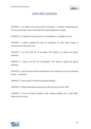 L’enlèvement des épaves
LISTE DES ANNEXES
ANNEXE 1 : les dangers d’une épave pour la navigation - l’exemple caractéristique du
Tricolor devenu épave dans l’un des détroits les plus fréquentés au monde.
ANNEXE 2 : les dangers d’une épave pour l’environnement - l’exemple de l’Erika.
ANNEXE 3 : schéma simplifié des zones de juridiction de l’Etat côtier d’après la
convention sur le droit de la mer.
ANNEXE 4 : loi n°61-1262 du 24 novembre 1961 relative à la police des épaves
maritimes.
ANNEXE 5 : décret n°61-1547 du 26 décembre 1961 fixant le régime des épaves
maritimes.
ANNEXE 6 : tracé des lignes de bases délimitant les eaux intérieures et la mer territoriale
(France – métropole).
ANNEXE 7 : textes relatifs à la Zone Economique française.
ANNEXE 8 : Nairobi international convention on the removal of wrecks, 2007.
ANNEXE 9 : Cour de Cassation chambre civile, audience publique du 11 juillet 2006,
affaire du navire Jerba.
76
 