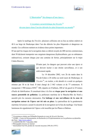 L’enlèvement des épaves
L’illustration73
des dangers d’une épave :
L’aventure caractéristique du Tricolor74
devenu épave dans l’un des détroits les plus fréquentés au monde75
Après le naufrage du Tricolor, plusieurs collisions ont eu lieu au même endroit en
48 h au large de Dunkerque dans l’un des détroits les plus fréquentés et dangereux au
monde. Ces collisions mettent en évidence deux points importants :
D’une part les risques de la navigation dans ce détroit où près de 400 navires commerciaux,
dont 50 déclarent transporter une cargaison dangereuse (hydrocarbures, gaz ou substances
radioactives), croisent chaque jour une centaine de ferries, principalement sur le trajet
Calais-Douvres.
D’autre part, les dangers que peuvent créer une épave et
qui doivent inciter à une étroite surveillance, et à son
enlèvement rapide.
Le 14 décembre 2002, vers 2h du matin dans le
Pas-de-Calais à 20 milles au nord ouest de Dunkerque, le
Tricolor76
, un roulier, a été abordé et a coulé en quelques
minutes par 30 m de fond. Il était chargé de 2 862 voitures et de 77 conteneurs. Il
transportait 1 990 tonnes d’IFO77
380, répartis en 8 ballasts, 200 m³ de gasoil et 25 tonnes
d’huile de lubrification. Il constituait donc à la fois un risque pour la navigation et une
source potentielle de pollution. La préfecture maritime de la Manche-Mer du Nord a
aussitôt pris les mesures nécessaires. Un balisage et une surveillance de la zone de
navigation autour de l’épave ont été mis en place. Le patrouilleur de la gendarmerie
maritime Géranium a assuré la sécurité de la navigation sur le lieu du naufrage. Une bouée
lumineuse de signalement de l’épave a été mouillée par les Phares et Balises.
73
Circonstances relatées par M.Batalla-Gamnetta en cours de Sécurité Maritime
74
CEDRE - Centre de Documentation, de Recherche et d’Expérimentations sur les pollutions accidentelles
des Eaux - http://www.cedre.fr
75
LADEPECHE.FR 17 décembre 2002
76
Photographie trouvée sur internet
77
Intermediate Fuel Oil, produit de viscosité moyenne (380 cSt à 50°C)
78
 