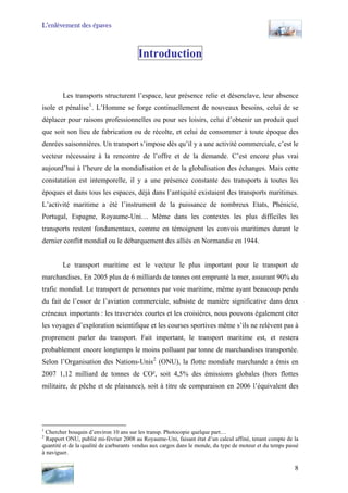L’enlèvement des épaves
Introduction
Les transports structurent l’espace, leur présence relie et désenclave, leur absence
isole et pénalise1
. L’Homme se forge continuellement de nouveaux besoins, celui de se
déplacer pour raisons professionnelles ou pour ses loisirs, celui d’obtenir un produit quel
que soit son lieu de fabrication ou de récolte, et celui de consommer à toute époque des
denrées saisonnières. Un transport s’impose dès qu’il y a une activité commerciale, c’est le
vecteur nécessaire à la rencontre de l’offre et de la demande. C’est encore plus vrai
aujourd’hui à l’heure de la mondialisation et de la globalisation des échanges. Mais cette
constatation est intemporelle, il y a une présence constante des transports à toutes les
époques et dans tous les espaces, déjà dans l’antiquité existaient des transports maritimes.
L’activité maritime a été l’instrument de la puissance de nombreux Etats, Phénicie,
Portugal, Espagne, Royaume-Uni… Même dans les contextes les plus difficiles les
transports restent fondamentaux, comme en témoignent les convois maritimes durant le
dernier conflit mondial ou le débarquement des alliés en Normandie en 1944.
Le transport maritime est le vecteur le plus important pour le transport de
marchandises. En 2005 plus de 6 milliards de tonnes ont emprunté la mer, assurant 90% du
trafic mondial. Le transport de personnes par voie maritime, même ayant beaucoup perdu
du fait de l’essor de l’aviation commerciale, subsiste de manière significative dans deux
créneaux importants : les traversées courtes et les croisières, nous pouvons également citer
les voyages d’exploration scientifique et les courses sportives même s’ils ne relèvent pas à
proprement parler du transport. Fait important, le transport maritime est, et restera
probablement encore longtemps le moins polluant par tonne de marchandises transportée.
Selon l’Organisation des Nations-Unis2
(ONU), la flotte mondiale marchande a émis en
2007 1,12 milliard de tonnes de CO², soit 4,5% des émissions globales (hors flottes
militaire, de pêche et de plaisance), soit à titre de comparaison en 2006 l’équivalent des
1
Chercher bouquin d’environ 10 ans sur les transp. Photocopie quelque part…
2
Rapport ONU, publié mi-février 2008 au Royaume-Uni, faisant état d’un calcul affiné, tenant compte de la
quantité et de la qualité de carburants vendus aux cargos dans le monde, du type de moteur et du temps passé
à naviguer.
8
 