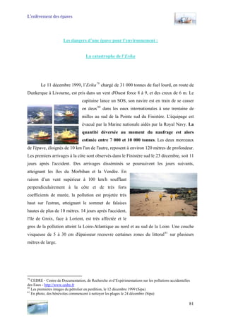 L’enlèvement des épaves
Les dangers d’une épave pour l’environnement :
La catastrophe de l’Erika
Le 11 décembre 1999, l’Erika79
chargé de 31 000 tonnes de fuel lourd, en route de
Dunkerque à Livourne, est pris dans un vent d'Ouest force 8 à 9, et des creux de 6 m. Le
capitaine lance un SOS, son navire est en train de se casser
en deux80
dans les eaux internationales à une trentaine de
milles au sud de la Pointe sud du Finistère. L'équipage est
évacué par la Marine nationale aidés par la Royal Navy. La
quantité déversée au moment du naufrage est alors
estimée entre 7 000 et 10 000 tonnes. Les deux morceaux
de l'épave, éloignés de 10 km l'un de l'autre, reposent à environ 120 mètres de profondeur.
Les premiers arrivages à la côte sont observés dans le Finistère sud le 23 décembre, soit 11
jours après l'accident. Des arrivages disséminés se poursuivent les jours suivants,
atteignant les îles du Morbihan et la Vendée. En
raison d’un vent supérieur à 100 km/h soufflant
perpendiculairement à la côte et de très forts
coefficients de marée, la pollution est projetée très
haut sur l'estran, atteignant le sommet de falaises
hautes de plus de 10 mètres. 14 jours après l'accident,
l'île de Groix, face à Lorient, est très affectée et le
gros de la pollution atteint la Loire-Atlantique au nord et au sud de la Loire. Une couche
visqueuse de 5 à 30 cm d'épaisseur recouvre certaines zones du littoral81
sur plusieurs
mètres de large.
79
CEDRE - Centre de Documentation, de Recherche et d’Expérimentations sur les pollutions accidentelles
des Eaux - http://www.cedre.fr
80
Les premières images du pétrolier en perdition, le 12 décembre 1999 (Sipa)
81
En photo, des bénévoles commencent à nettoyer les plages le 24 décembre (Sipa)
81
 