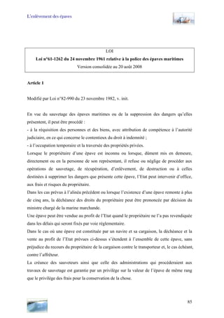 L’enlèvement des épaves
LOI
Loi n°61-1262 du 24 novembre 1961 relative à la police des épaves maritimes
Version consolidée au 20 août 2008
Article 1
Modifié par Loi n°82-990 du 23 novembre 1982, v. init.
En vue du sauvetage des épaves maritimes ou de la suppression des dangers qu’elles
présentent, il peut être procédé :
- à la réquisition des personnes et des biens, avec attribution de compétence à l’autorité
judiciaire, en ce qui concerne le contentieux du droit à indemnité ;
- à l’occupation temporaire et la traversée des propriétés privées.
Lorsque le propriétaire d’une épave est inconnu ou lorsque, dûment mis en demeure,
directement ou en la personne de son représentant, il refuse ou néglige de procéder aux
opérations de sauvetage, de récupération, d’enlèvement, de destruction ou à celles
destinées à supprimer les dangers que présente cette épave, l’Etat peut intervenir d’office,
aux frais et risques du propriétaire.
Dans les cas prévus à l’alinéa précédent ou lorsque l’existence d’une épave remonte à plus
de cinq ans, la déchéance des droits du propriétaire peut être prononcée par décision du
ministre chargé de la marine marchande.
Une épave peut être vendue au profit de l’Etat quand le propriétaire ne l’a pas revendiquée
dans les délais qui seront fixés par voie réglementaire.
Dans le cas où une épave est constituée par un navire et sa cargaison, la déchéance et la
vente au profit de l’Etat prévues ci-dessus s’étendent à l’ensemble de cette épave, sans
préjudice du recours du propriétaire de la cargaison contre le transporteur et, le cas échéant,
contre l’affrêteur.
La créance des sauveteurs ainsi que celle des administrations qui procéderaient aux
travaux de sauvetage est garantie par un privilège sur la valeur de l’épave de même rang
que le privilège des frais pour la conservation de la chose.
85
 
