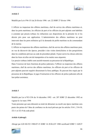 L’enlèvement des épaves
Article 2
Modifié par Loi n°96-151 du 26 février 1996 - art. 22 JORF 27 février 1996
L’officier ou inspecteur des affaires maritimes, chef du service des affaires maritimes et,
dans les ports maritimes, les officiers de port et les officiers de port adjoints sont habilités
à constater par procès-verbaux les infractions aux dispositions de la présente loi et les
décrets pris pour son application. L’administration des affaires maritimes ne peut
intervenir dans les ports militaires qu’à la demande du préfet maritime ou du commandant
de la marine.
L’officier ou inspecteur des affaires maritimes, chef du service des affaires maritimes peut,
en vue de découvrir des épaves, procéder à des visites domiciliaires et des perquisitions
dans les conditions prévues au code de procédure pénale. Il peut suivre les choses enlevées
dans les lieux où elles ont été transportées et les mettre sous séquestre.
Les procès-verbaux établis sont aussitôt transmis au procureur de la République.
Dans l’exercice de leurs fonctions de police judiciaire, l’officier ou inspecteur des affaires
maritimes, chef du service des affaires maritimes, les officiers de port et les officiers de
port adjoints peuvent requérir directement la force publique. Ils peuvent être requis par le
procureur de la République, le juge d’instruction et les officiers de police judiciaire afin de
leur prêter assistance.
Article 3
Modifié par Loi n°92-1336 du 16 décembre 1992 - art. 287 JORF 23 décembre 1992 en
vigueur le 1er mars 1994
Toute personne qui aura détourné ou tenté de détourner ou recelé une épave maritime sera
punie des peines de l’abus de confiance ou du recel prévues par les articles 314-1, 314-10,
321-1 et 321-9 du code pénal.
Article 4 (abrogé)
Abrogé par LOI 80-532 1980-07-15 JORF 16 JUILLET 1980 rectificatif JORF 3 AOUT
86
 
