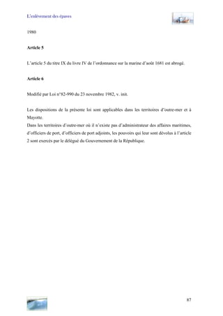 L’enlèvement des épaves
1980
Article 5
L’article 5 du titre IX du livre IV de l’ordonnance sur la marine d’août 1681 est abrogé.
Article 6
Modifié par Loi n°82-990 du 23 novembre 1982, v. init.
Les dispositions de la présente loi sont applicables dans les territoires d’outre-mer et à
Mayotte.
Dans les territoires d’outre-mer où il n’existe pas d’administrateur des affaires maritimes,
d’officiers de port, d’officiers de port adjoints, les pouvoirs qui leur sont dévolus à l’article
2 sont exercés par le délégué du Gouvernement de la République.
87
 