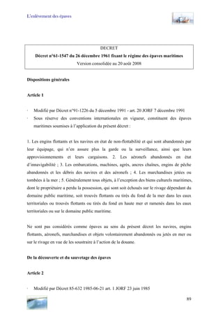 L’enlèvement des épaves
DECRET
Décret n°61-1547 du 26 décembre 1961 fixant le régime des épaves maritimes
Version consolidée au 20 août 2008
Dispositions générales
Article 1
· Modifié par Décret n°91-1226 du 5 décembre 1991 - art. 20 JORF 7 décembre 1991
· Sous réserve des conventions internationales en vigueur, constituent des épaves
maritimes soumises à l’application du présent décret :
1. Les engins flottants et les navires en état de non-flottabilité et qui sont abandonnés par
leur équipage, qui n’en assure plus la garde ou la surveillance, ainsi que leurs
approvisionnements et leurs cargaisons. 2. Les aéronefs abandonnés en état
d’innavigabilité ; 3. Les embarcations, machines, agrès, ancres chaînes, engins de pêche
abandonnés et les débris des navires et des aéronefs ; 4. Les marchandises jetées ou
tombées à la mer ; 5. Généralement tous objets, à l’exception des biens culturels maritimes,
dont le propriétaire a perdu la possession, qui sont soit échoués sur le rivage dépendant du
domaine public maritime, soit trouvés flottants ou tirés du fond de la mer dans les eaux
territoriales ou trouvés flottants ou tirés du fond en haute mer et ramenés dans les eaux
territoriales ou sur le domaine public maritime.
Ne sont pas considérés comme épaves au sens du présent décret les navires, engins
flottants, aéronefs, marchandises et objets volontairement abandonnés ou jetés en mer ou
sur le rivage en vue de les soustraire à l’action de la douane.
De la découverte et du sauvetage des épaves
Article 2
· Modifié par Décret 85-632 1985-06-21 art. 1 JORF 23 juin 1985
89
 