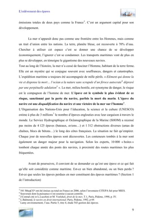 L’enlèvement des épaves
émissions totales de deux pays comme la France3
. C’est un argument capital pour son
développement.
La mer n’apparaît donc pas comme une frontière entre les Hommes, mais comme
un trait d’union entre les nations. La terre, planète bleue, est recouverte à 70% d’eau.
Chercher à utiliser cet espace c’est se donner une chance de se développer
économiquement, l’ignorer c’est se condamner. Les transports maritimes vont de plus en
plus se développer, en témoigne le gigantisme des nouveaux navires.
Tout au long de l’histoire, la mer n’a cessé de fasciner l’Homme, habitant de la terre ferme.
Elle est un mystère qui se conjugue souvent avec souffrances, dangers et catastrophes.
L’expédition maritime a toujours été accompagnée de mille périls. « Elément qui donne la
vie et dispense la mort… l’océan a la nature sans scrupule d’un féroce autocrate4
dépravé
par une perpétuelle adulation5
». La mer, milieu hostile, est synonyme de danger, le risque
est le compagnon de l’homme de mer. L’épave est le symbole le plus évident de ce
risque, sanctionné par la perte du navire, parfois la mort du marin. L’épave du
navire est une disqualification du navire et une victoire de la mer sur l’homme6
.
L’Organisation des Nations-Unis pour l’éducation, la science et la culture (UNESCO)
estime à plus de 3 millions7
le nombre d’épaves englouties avec leur cargaison à travers le
monde. Le Service Hydrographique et Océanographique de la Marine (SHOM) a recensé
pas moins de 4 125 épaves (bateaux, avions…) et 1 312 obstructions diverses (amas de
chaînes, blocs de bétons…) le long des côtes françaises. La situation ne fait qu’empirer.
Chaque jour de nouvelles épaves sont découvertes. Les conteneurs tombés à la mer sont
également un danger majeur pour la navigation. Selon les experts, 10 000 « boites »
tombent chaque année des ponts des navires, à proximité des routes maritimes les plus
fréquentées.
Avant de poursuivre, il convient de se demander ce qu’est une épave et ce qui fait
qu’elle soit considérée comme maritime. Est-ce un bien abandonné, ou un bien perdu ?
Est-ce que seules les épaves perdues en mer constituent des épaves maritimes ? (Section 1
de l’introduction)
3
541 MteqCO² ont été émises au total en France en 2006, selon l’inventaire CITEPA fait pour MIES.
4
Souverain dont la puissance n’est soumise à aucun contrôle.
5
J.Conrad cité in L.Lucchini et M. Voelckel, droit de la mer, T.1, Paris, Pédone, 1990, p. IV.
6
L.Balmond, le navire en droit international, Paris, Pédone, 1992, p 69.
7
Lamy environnement, l’eau. Partie 5, titre 4, étude 543 gestion des épaves.
9
 