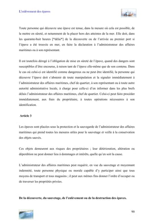 L’enlèvement des épaves
Toute personne qui découvre une épave est tenue, dans la mesure où cela est possible, de
la mettre en sûreté, et notamment de la placer hors des atteintes de la mer. Elle doit, dans
les quarante-huit heures [*délai*] de la découverte ou de l’arrivée au premier port si
l’épave a été trouvée en mer, en faire la déclaration à l’administrateur des affaires
maritimes ou à son représentant.
Il est toutefois dérogé à l’obligation de mise en sûreté de l’épave, quand des dangers sont
susceptibles d’être encourus, à raison tant de l’épave elle-même que de son contenu. Dans
le cas où celui-ci est identifié comme dangereux ou ne peut être identifié, la personne qui
découvre l’épave doit s’abstenir de toute manipulation et la signaler immédiatement à
l’administrateur des affaires maritimes, chef de quartier, à son représentant ou à toute autre
autorité administrative locale, à charge pour celle-ci d’en informer dans les plus brefs
délais l’administrateur des affaires maritimes, chef de quartier. Celui-ci peut faire procéder
immédiatement, aux frais du propriétaire, à toutes opérations nécessaires à son
identification.
Article 3
Les épaves sont placées sous la protection et la sauvegarde de l’administrateur des affaires
maritimes qui prend toutes les mesures utiles pour le sauvetage et veille à la conservation
des objets sauvés.
Ces objets demeurent aux risques des propriétaires ; leur détérioration, altération ou
déperdition ne peut donner lieu à dommages et intérêts, quelle qu’en soit la cause.
L’administrateur des affaires maritimes peut requérir, en vue du sauvetage et moyennant
indemnité, toute personne physique ou morale capable d’y participer ainsi que tous
moyens de transport et tous magasins ; il peut aux mêmes fins donner l’ordre d’occuper ou
de traverser les propriétés privées.
De la découverte, du sauvetage, de l’enlèvement ou de la destruction des épaves.
90
 