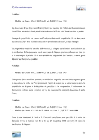 L’enlèvement des épaves
Article 4
· Modifié par Décret 85-632 1985-06-21 art. 2 JORF 23 juin 1985
La découverte d’une épave dont le propriétaire est inconnu fait l’objet, par l’administrateur
des affaires maritimes, d’une publicité sous forme d’affiches ou d’insertion dans la presse.
Lorsque le propriétaire est connu, notification est faite audit propriétaire s’il est français et
au consul du pays dont il est ressortissant ou présumé ressortissant, s’il est étranger.
Le propriétaire dispose d’un délai de trois mois, à compter de la date de publication ou de
la notification de la découverte ou du sauvetage de l’épave, pour revendiquer son bien et,
si le sauvetage n’a pu être fait et sous réserve des dispositions de l’article 5 ci-après, pour
déclarer qu’il entend y procéder.
Article 5
· Modifié par Décret 85-632 1985-02-21 art. 2 JORF 23 juin 1985
Lorsqu’une épave maritime présente, en totalité ou en partie, un caractère dangereux pour
la navigation, la pêche ou l’environnement, l’accès à un port ou le séjour dans un port, le
propriétaire de l’épave a l’obligation de procéder à la récupération, l’enlèvement, la
destruction ou toute autre opération en vue de supprimer le caractère dangereux de cette
épave.
Article 6
· Modifié par Décret 85-632 1985-06-21 art. 3 JORF 23 juin 1985
· Modifié par Décret n°88-199 du 29 février 1988 - art. 1 (V) JORF 2 mars 1988
Dans le cas mentionné à l’article 5, l’autorité compétente pour procéder à la mise en
demeure prévue à l’article 1er de la loi du 24 novembre 1961 susvisée est, selon la
localisation de l’épave :
91
 