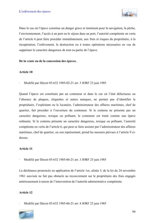 L’enlèvement des épaves
Dans le cas où l’épave constitue un danger grave et imminent pour la navigation, la pêche,
l’environnement, l’accès à un port ou le séjour dans un port, l’autorité compétente en vertu
de l’article 6 peut faire procéder immédiatement, aux frais et risques du propriétaire, à la
récupération, l’enlèvement, la destruction ou à toutes opérations nécessaires en vue de
supprimer le caractère dangereux de tout ou partie de l’épave.
De la vente ou de la concession des épaves.
Article 10
· Modifié par Décret 85-632 1985-02-21 art. 3 JORF 23 juin 1985
Quand l’épave est constituée par un conteneur et dans le cas où l’état défectueux ou
l’absence de plaques, étiquettes et autres marques, ne permet pas d’identifier le
propriétaire, l’exploitant ou le locataire, l’administrateur des affaires maritimes, chef de
quartier, fait procéder à l’ouverture du conteneur. Si le contenu ne présente pas un
caractère dangereux, toxique ou polluant, le conteneur est traité comme une épave
ordinaire. Si le contenu présente un caractère dangereux, toxique ou polluant, l’autorité
compétente en vertu de l’article 6, qui peut se faire assister par l’administrateur des affaires
maritimes, chef de quartier, ou son représentant, prend les mesures prévues à l’article 9 ci-
dessus.
Article 11
· Modifié par Décret 85-632 1985-06-21 art. 3 JORF 23 juin 1985
La déchéance prononcée en application de l’article 1er, alinéa 3, de la loi du 24 novembre
1961 susvisée ne fait pas obstacle au recouvrement sur le propriétaire des frais engagés
antérieurement à raison de l’intervention de l’autorité administrative compétente.
Article 12
· Modifié par Décret 85-632 1985-06-21 art. 4 JORF 23 juin 1985
94
 