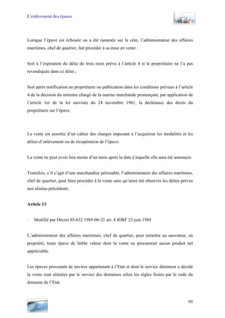 L’enlèvement des épaves
Lorsque l’épave est échouée ou a été ramenée sur la côte, l’administrateur des affaires
maritimes, chef de quartier, fait procéder à sa mise en vente :
Soit à l’expiration du délai de trois mois prévu à l’article 4 si le propriétaire ne l’a pas
revendiquée dans ce délai ;
Soit après notification au propriétaire ou publication dans les conditions prévues à l’article
4 de la décision du ministre chargé de la marine marchande prononçant, par application de
l’article 1er de la loi susvisée du 24 novembre 1961, la déchéance des droits du
propriétaire sur l’épave.
La vente est assortie d’un cahier des charges imposant à l’acquéreur les modalités et les
délais d’enlèvement ou de récupération de l’épave.
La vente ne peut avoir lieu moins d’un mois après la date à laquelle elle aura été annonçée.
Toutefois, s’il s’agit d’une marchandise périssable, l’administrateur des affaires maritimes,
chef de quartier, peut faire procéder à la vente sans qu’aient été observés les délais prévus
aux alinéas précédents.
Article 13
· Modifié par Décret 85-632 1985-06-21 art. 4 JORF 23 juin 1985
L’administrateur des affaires maritimes, chef de quartier, peut remettre au sauveteur, en
propriété, toute épave de faible valeur dont la vente ne procurerait aucun produit net
appréciable.
Les épaves provenant de navires appartenant à l’Etat et dont le service détenteur a décidé
la vente sont aliénées par le service des domaines selon les règles fixées par le code du
domaine de l’Etat.
95
 