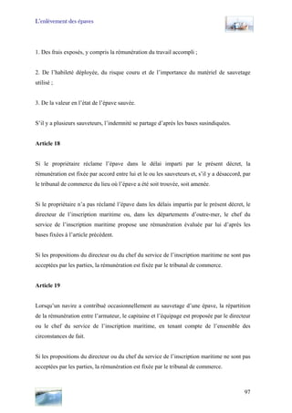 L’enlèvement des épaves
1. Des frais exposés, y compris la rémunération du travail accompli ;
2. De l’habileté déployée, du risque couru et de l’importance du matériel de sauvetage
utilisé ;
3. De la valeur en l’état de l’épave sauvée.
S’il y a plusieurs sauveteurs, l’indemnité se partage d’après les bases susindiquées.
Article 18
Si le propriétaire réclame l’épave dans le délai imparti par le présent décret, la
rémunération est fixée par accord entre lui et le ou les sauveteurs et, s’il y a désaccord, par
le tribunal de commerce du lieu où l’épave a été soit trouvée, soit amenée.
Si le propriétaire n’a pas réclamé l’épave dans les délais impartis par le présent décret, le
directeur de l’inscription maritime ou, dans les départements d’outre-mer, le chef du
service de l’inscription maritime propose une rémunération évaluée par lui d’après les
bases fixées à l’article précédent.
Si les propositions du directeur ou du chef du service de l’inscription maritime ne sont pas
acceptées par les parties, la rémunération est fixée par le tribunal de commerce.
Article 19
Lorsqu’un navire a contribué occasionnellement au sauvetage d’une épave, la répartition
de la rémunération entre l’armateur, le capitaine et l’équipage est proposée par le directeur
ou le chef du service de l’inscription maritime, en tenant compte de l’ensemble des
circonstances de fait.
Si les propositions du directeur ou du chef du service de l’inscription maritime ne sont pas
acceptées par les parties, la rémunération est fixée par le tribunal de commerce.
97
 