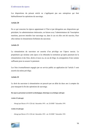 L’enlèvement des épaves
Les dispositions du présent article ne s’appliquent pas aux entreprises qui font
habituellement les opérations de sauvetage.
Article 20
En ce qui concerne les épaves appartenant à l’Etat et par dérogation aux dispositions qui
précèdent, les administrations intéressées, en liaison avec l’administrateur de l’inscription
maritime, peuvent interdire leur sauvetage ou, dans le cas où elles ont été sauvées, fixer
elles-mêmes la rémunération forfaitaire du sauveteur.
Article 21
La rémunération du sauveteur est assortie d’un privilège sur l’épave sauvée. Le
propriétaire qui réclame cette épave n’en obtiendra la restitution qu’après paiement de la
rémunération et des frais, droits et taxes ou, en cas de litige, la consignation d’une somme
suffisante pour en assurer le paiement.
Les frais éventuellement engagés par un service public en application de l’article 5 sont
assortis du même privilège.
Article 22
Le droit du sauveteur à rémunération est prescrit par un délai de deux ans à compter du
jour marquant la fin des opérations de sauvetage.
Des épaves présentant un intérêt archéologique, historique ou artistique (abrogé)
Article 23 (abrogé)
· Abrogé par Décret n°91-1226 du 5 décembre 1991 - art. 20 JORF 7 décembre 1991
Article 24 (abrogé)
· Abrogé par Décret n°91-1226 du 5 décembre 1991 - art. 20 JORF 7 décembre 1991
98
 