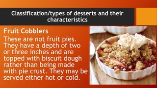 Classification/types of desserts and their
characteristics
Fruit Cobblers
These are not fruit pies.
They have a depth of two
or three inches and are
topped with biscuit dough
rather than being made
with pie crust. They may be
served either hot or cold.
 