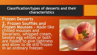 Classification/types of desserts and their
characteristics
Frozen Desserts
2. Frozen Soufflés and
Frozen Mousses – Made like
chilled mousses and
Bavarians, whipped cream,
beaten egg whites or both
are folded to give lightness
and allow to be still frozen
in an ordinary freezer.
 