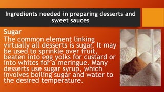 Ingredients needed in preparing desserts and
sweet sauces
Sugar
The common element linking
virtually all desserts is sugar. It may
be used to sprinkle over fruit,
beaten into egg yolks for custard or
into whites for a meringue. Many
desserts use sugar syrup, which
involves boiling sugar and water to
the desired temperature.
 