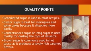 QUALITY POINTS
• Granulated sugar is used in most recipes.
• Castor sugar is best for meringues and
some cakes because it dissolves more
easily.
• Confectioner's sugar or icing sugar is used
mostly for dusting the tops of desserts.
• Brown sugar is commonly used in hot
sauce as it produces a lovely rich caramel
flavour.
 