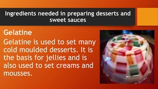 Ingredients needed in preparing desserts and
sweet sauces
Gelatine
Gelatine is used to set many
cold moulded desserts. It is
the basis for jellies and is
also used to set creams and
mousses.
 