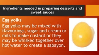 Ingredients needed in preparing desserts and
sweet sauces
Egg yolks
Egg yolks may be mixed with
flavourings, sugar and cream or
milk to make custard or they
may be whisked together over
hot water to create a sabayon.
 
