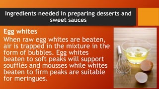 Ingredients needed in preparing desserts and
sweet sauces
Egg whites
When raw egg whites are beaten,
air is trapped in the mixture in the
form of bubbles. Egg whites
beaten to soft peaks will support
soufflés and mousses while whites
beaten to firm peaks are suitable
for meringues.
 