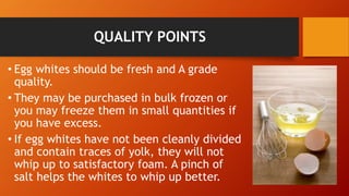 QUALITY POINTS
• Egg whites should be fresh and A grade
quality.
• They may be purchased in bulk frozen or
you may freeze them in small quantities if
you have excess.
• If egg whites have not been cleanly divided
and contain traces of yolk, they will not
whip up to satisfactory foam. A pinch of
salt helps the whites to whip up better.
 