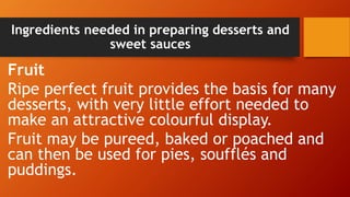 Ingredients needed in preparing desserts and
sweet sauces
Fruit
Ripe perfect fruit provides the basis for many
desserts, with very little effort needed to
make an attractive colourful display.
Fruit may be pureed, baked or poached and
can then be used for pies, soufflés and
puddings.
 