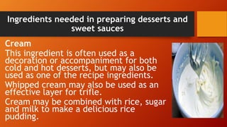 Ingredients needed in preparing desserts and
sweet sauces
Cream
This ingredient is often used as a
decoration or accompaniment for both
cold and hot desserts, but may also be
used as one of the recipe ingredients.
Whipped cream may also be used as an
effective layer for trifle.
Cream may be combined with rice, sugar
and milk to make a delicious rice
pudding.
 
