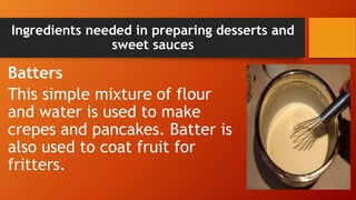 Ingredients needed in preparing desserts and
sweet sauces
Batters
This simple mixture of flour
and water is used to make
crepes and pancakes. Batter is
also used to coat fruit for
fritters.
 